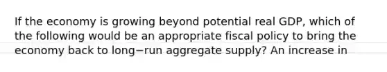 If the economy is growing beyond potential real​ GDP, which of the following would be an appropriate <a href='https://www.questionai.com/knowledge/kPTgdbKdvz-fiscal-policy' class='anchor-knowledge'>fiscal policy</a> to bring the economy back to long−run aggregate​ supply? An increase in