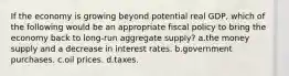 If the economy is growing beyond potential real GDP, which of the following would be an appropriate fiscal policy to bring the economy back to long-run aggregate supply? a.the money supply and a decrease in interest rates. b.government purchases. c.oil prices. d.taxes.