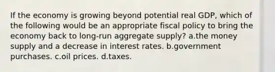 If the economy is growing beyond potential real GDP, which of the following would be an appropriate fiscal policy to bring the economy back to long-run aggregate supply? a.the money supply and a decrease in interest rates. b.government purchases. c.oil prices. d.taxes.