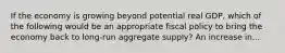 If the economy is growing beyond potential real GDP, which of the following would be an appropriate fiscal policy to bring the economy back to long-run aggregate supply? An increase in...