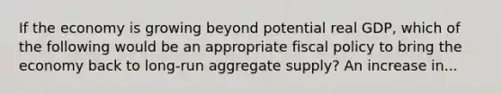 If the economy is growing beyond potential real GDP, which of the following would be an appropriate fiscal policy to bring the economy back to long-run aggregate supply? An increase in...