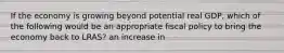 If the economy is growing beyond potential real GDP, which of the following would be an appropriate fiscal policy to bring the economy back to LRAS? an increase in