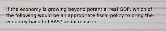 If the economy is growing beyond potential real GDP, which of the following would be an appropriate fiscal policy to bring the economy back to LRAS? an increase in