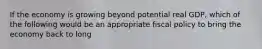 If the economy is growing beyond potential real GDP, which of the following would be an appropriate fiscal policy to bring the economy back to long