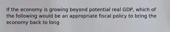 If the economy is growing beyond potential real GDP, which of the following would be an appropriate fiscal policy to bring the economy back to long