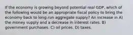 If the economy is growing beyond potential real GDP, which of the following would be an appropriate fiscal policy to bring the economy back to long-run aggregate supply? An increase in A) the money supply and a decrease in interest rates. B) government purchases. C) oil prices. D) taxes.