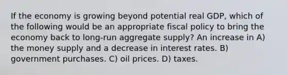 If the economy is growing beyond potential real GDP, which of the following would be an appropriate fiscal policy to bring the economy back to long-run aggregate supply? An increase in A) the money supply and a decrease in interest rates. B) government purchases. C) oil prices. D) taxes.