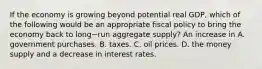 If the economy is growing beyond potential real​ GDP, which of the following would be an appropriate fiscal policy to bring the economy back to long−run aggregate​ supply? An increase in A. government purchases. B. taxes. C. oil prices. D. the money supply and a decrease in interest rates.