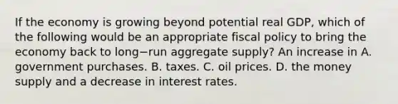 If the economy is growing beyond potential real​ GDP, which of the following would be an appropriate fiscal policy to bring the economy back to long−run aggregate​ supply? An increase in A. government purchases. B. taxes. C. oil prices. D. the money supply and a decrease in interest rates.