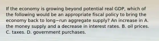 If the economy is growing beyond potential real​ GDP, which of the following would be an appropriate <a href='https://www.questionai.com/knowledge/kPTgdbKdvz-fiscal-policy' class='anchor-knowledge'>fiscal policy</a> to bring the economy back to long−run aggregate​ supply? An increase in A. the money supply and a decrease in interest rates. B. oil prices. C. taxes. D. government purchases.