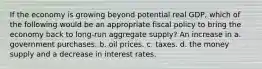 If the economy is growing beyond potential real GDP, which of the following would be an appropriate fiscal policy to bring the economy back to long-run aggregate supply? An increase in a. government purchases. b. oil prices. c. taxes. d. the money supply and a decrease in interest rates.