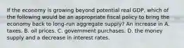 If the economy is growing beyond potential real GDP, which of the following would be an appropriate fiscal policy to bring the economy back to long-run aggregate supply? An increase in A. taxes. B. oil prices. C. government purchases. D. the money supply and a decrease in interest rates.