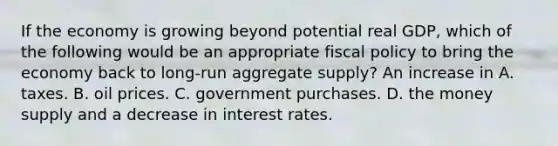 If the economy is growing beyond potential real GDP, which of the following would be an appropriate fiscal policy to bring the economy back to long-run aggregate supply? An increase in A. taxes. B. oil prices. C. government purchases. D. the money supply and a decrease in interest rates.