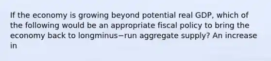 If the economy is growing beyond potential real​ GDP, which of the following would be an appropriate <a href='https://www.questionai.com/knowledge/kPTgdbKdvz-fiscal-policy' class='anchor-knowledge'>fiscal policy</a> to bring the economy back to longminus−run aggregate​ supply? An increase in