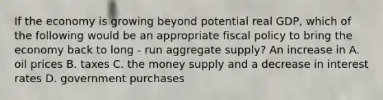 If the economy is growing beyond potential real GDP, which of the following would be an appropriate <a href='https://www.questionai.com/knowledge/kPTgdbKdvz-fiscal-policy' class='anchor-knowledge'>fiscal policy</a> to bring the economy back to long - run aggregate supply? An increase in A. oil prices B. taxes C. the money supply and a decrease in interest rates D. government purchases