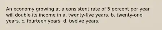 An economy growing at a consistent rate of 5 percent per year will double its income in a. twenty-five years. b. twenty-one years. c. fourteen years. d. twelve years.