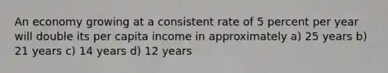 An economy growing at a consistent rate of 5 percent per year will double its per capita income in approximately a) 25 years b) 21 years c) 14 years d) 12 years