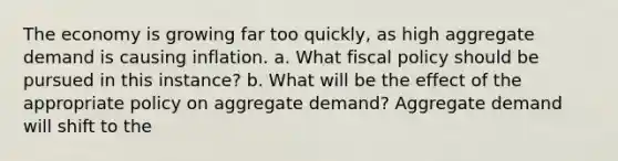 The economy is growing far too quickly, as high aggregate demand is causing inflation. a. What fiscal policy should be pursued in this instance? b. What will be the effect of the appropriate policy on aggregate demand? Aggregate demand will shift to the