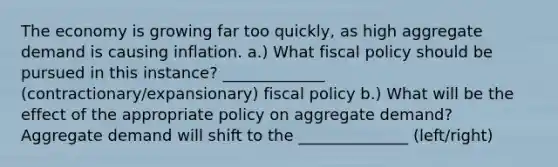 The economy is growing far too quickly, as high aggregate demand is causing inflation. a.) What fiscal policy should be pursued in this instance? _____________ (contractionary/expansionary) fiscal policy b.) What will be the effect of the appropriate policy on aggregate demand? Aggregate demand will shift to the ______________ (left/right)