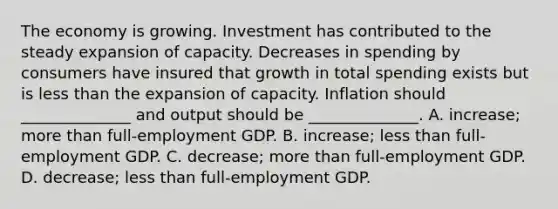 The economy is growing. Investment has contributed to the steady expansion of capacity. Decreases in spending by consumers have insured that growth in total spending exists but is less than the expansion of capacity. Inflation should ______________ and output should be ______________. A. increase; more than full-employment GDP. B. increase; less than full-employment GDP. C. decrease; more than full-employment GDP. D. decrease; less than full-employment GDP.