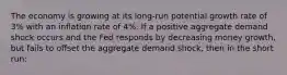 The economy is growing at its long-run potential growth rate of 3% with an inflation rate of 4%. If a positive aggregate demand shock occurs and the Fed responds by decreasing money growth, but fails to offset the aggregate demand shock, then in the short run: