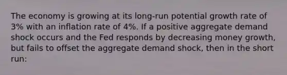 The economy is growing at its long-run potential growth rate of 3% with an inflation rate of 4%. If a positive aggregate demand shock occurs and the Fed responds by decreasing money growth, but fails to offset the aggregate demand shock, then in the short run: