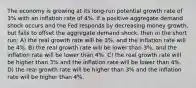 The economy is growing at its long-run potential growth rate of 3% with an inflation rate of 4%. If a positive aggregate demand shock occurs and the Fed responds by decreasing money growth, but fails to offset the aggregate demand shock, then in the short run: A) the real growth rate will be 3%, and the inflation rate will be 4%. B) the real growth rate will be lower than 3%, and the inflation rate will be lower than 4%. C) the real growth rate will be higher than 3% and the inflation rate will be lower than 4%. D) the real growth rate will be higher than 3% and the inflation rate will be higher than 4%.