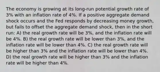 The economy is growing at its long-run potential growth rate of 3% with an inflation rate of 4%. If a positive aggregate demand shock occurs and the Fed responds by decreasing money growth, but fails to offset the aggregate demand shock, then in the short run: A) the real growth rate will be 3%, and the inflation rate will be 4%. B) the real growth rate will be lower than 3%, and the inflation rate will be lower than 4%. C) the real growth rate will be higher than 3% and the inflation rate will be lower than 4%. D) the real growth rate will be higher than 3% and the inflation rate will be higher than 4%.