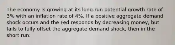 The economy is growing at its long-run potential growth rate of 3% with an inflation rate of 4%. If a positive aggregate demand shock occurs and the Fed responds by decreasing money, but fails to fully offset the aggregate demand shock, then in the short run: