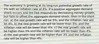 The economy is growing at its long-run potential growth rate of 3% with an inflation rate of 4%. If a positive aggregate demand shock occurs and the Fed responds by decreasing money growth, but fails to offset the aggregate demand shock, then in the short run: a) the real growth rate will be 3%, and the inflation rate will be 4%. b) the real growth rate will be lower than 3%, and the inflation rate will be lower than 4%. c) the real growth rate will be higher than 3% and the inflation rate will be lower than 4%. d) the real growth rate will be higher than 3% and the inflation rate will be higher than 4%.