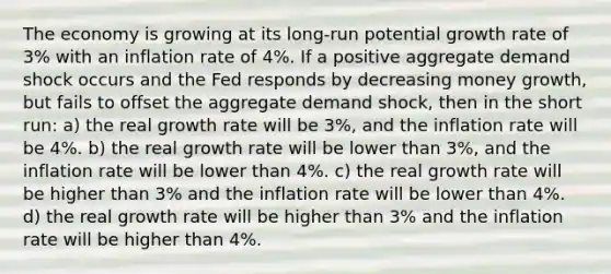 The economy is growing at its long-run potential growth rate of 3% with an inflation rate of 4%. If a positive aggregate demand shock occurs and the Fed responds by decreasing money growth, but fails to offset the aggregate demand shock, then in the short run: a) the real growth rate will be 3%, and the inflation rate will be 4%. b) the real growth rate will be lower than 3%, and the inflation rate will be lower than 4%. c) the real growth rate will be higher than 3% and the inflation rate will be lower than 4%. d) the real growth rate will be higher than 3% and the inflation rate will be higher than 4%.