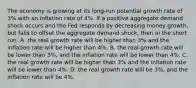 The economy is growing at its long-run potential growth rate of 3% with an inflation rate of 4%. If a positive aggregate demand shock occurs and the Fed responds by decreasing money growth, but fails to offset the aggregate demand shock, then in the short run: A. the real growth rate will be higher than 3% and the inflation rate will be higher than 4%. B. the real growth rate will be lower than 3%, and the inflation rate will be lower than 4%. C. the real growth rate will be higher than 3% and the inflation rate will be lower than 4%. D. the real growth rate will be 3%, and the inflation rate will be 4%.