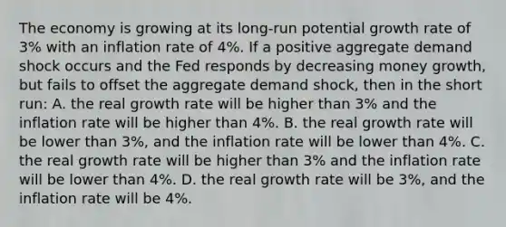 The economy is growing at its long-run potential growth rate of 3% with an inflation rate of 4%. If a positive aggregate demand shock occurs and the Fed responds by decreasing money growth, but fails to offset the aggregate demand shock, then in the short run: A. the real growth rate will be higher than 3% and the inflation rate will be higher than 4%. B. the real growth rate will be lower than 3%, and the inflation rate will be lower than 4%. C. the real growth rate will be higher than 3% and the inflation rate will be lower than 4%. D. the real growth rate will be 3%, and the inflation rate will be 4%.