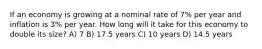 If an economy is growing at a nominal rate of 7% per year and inflation is 3% per year. How long will it take for this economy to double its size? A) 7 B) 17.5 years C) 10 years D) 14.5 years