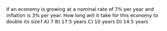 If an economy is growing at a nominal rate of 7% per year and inflation is 3% per year. How long will it take for this economy to double its size? A) 7 B) 17.5 years C) 10 years D) 14.5 years