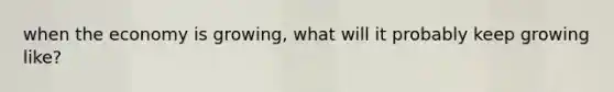 when the economy is growing, what will it probably keep growing like?