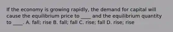 If the economy is growing rapidly, the demand for capital will cause the equilibrium price to ____ and the equilibrium quantity to ____. A. fall; rise B. fall; fall C. rise; fall D. rise; rise