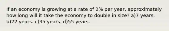 If an economy is growing at a rate of 2% per year, approximately how long will it take the economy to double in size? a)7 years. b)22 years. c)35 years. d)55 years.