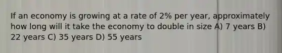 If an economy is growing at a rate of 2% per year, approximately how long will it take the economy to double in size A) 7 years B) 22 years C) 35 years D) 55 years