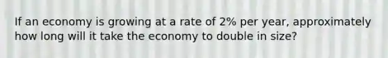 If an economy is growing at a rate of 2% per year, approximately how long will it take the economy to double in size?