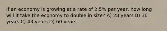 If an economy is growing at a rate of 2.5% per year, how long will it take the economy to double in size? A) 28 years B) 36 years C) 43 years D) 60 years