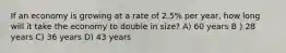 If an economy is growing at a rate of 2.5% per year, how long will it take the economy to double in size? A) 60 years B ) 28 years C) 36 years D) 43 years