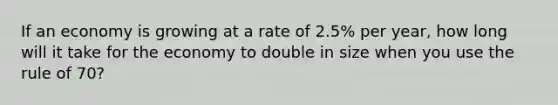 If an economy is growing at a rate of 2.5% per year, how long will it take for the economy to double in size when you use the rule of 70?