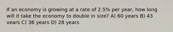 If an economy is growing at a rate of 2.5% per year, how long will it take the economy to double in size? A) 60 years B) 43 vears C) 36 years D) 28 years