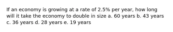 If an economy is growing at a rate of 2.5% per year, how long will it take the economy to double in size a. 60 years b. 43 years c. 36 years d. 28 years e. 19 years