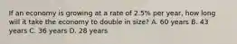 If an economy is growing at a rate of​ 2.5% per​ year, how long will it take the economy to double in​ size? A. 60 years B. 43 years C. 36 years D. 28 years