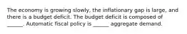 The economy is growing​ slowly, the inflationary gap is​ large, and there is a budget deficit. The budget deficit is composed of​ ______. Automatic fiscal policy is​ ______ aggregate demand.