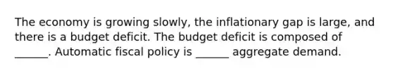 The economy is growing​ slowly, the inflationary gap is​ large, and there is a budget deficit. The budget deficit is composed of​ ______. Automatic fiscal policy is​ ______ aggregate demand.