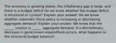 The economy is growing​ slowly, the inflationary gap is​ large, and there is a budget deficit Do we know whether the budget deficit is structural or​ cyclical? Explain your answer. Do we know whether automatic fiscal policy is increasing or decreasing aggregate​ demand? Explain your answer. We know that the​ ______ surplus is​ ______ aggregate demand. If a discretionary decrease in government expenditure​ occurs, what happens to the structural budget​ balance?