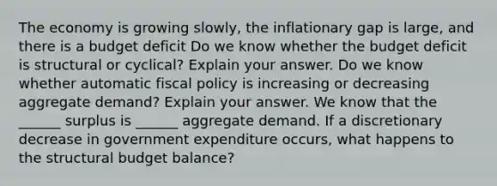 The economy is growing​ slowly, the inflationary gap is​ large, and there is a budget deficit Do we know whether the budget deficit is structural or​ cyclical? Explain your answer. Do we know whether automatic fiscal policy is increasing or decreasing aggregate​ demand? Explain your answer. We know that the​ ______ surplus is​ ______ aggregate demand. If a discretionary decrease in government expenditure​ occurs, what happens to the structural budget​ balance?